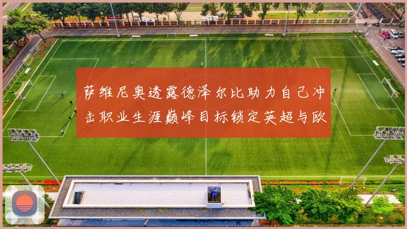 萨维尼奥透露德泽尔比助力自己冲击职业生涯巅峰目标锁定英超与欧冠荣耀