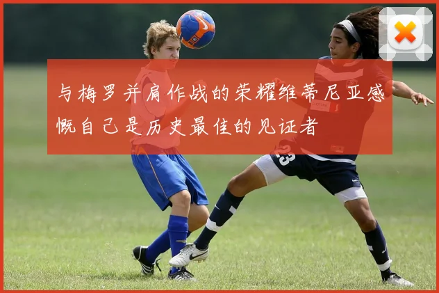 与梅罗并肩作战的荣耀维蒂尼亚感慨自己是历史最佳的见证者