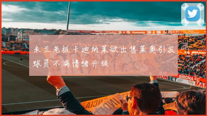 米兰老板卡迪纳莱欲出售莱奥引发球员不满情绪升级