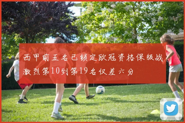 西甲前五名已锁定欧冠资格保级战激烈第10到第19名仅差六分