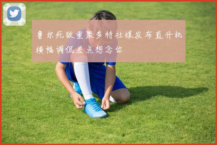 鲁尔死敌重聚多特社媒发布直升机横幅调侃差点想念你