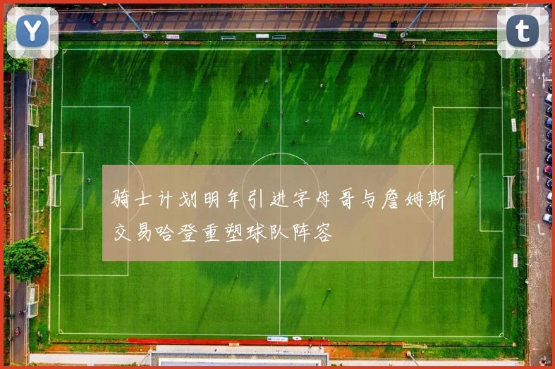 骑士计划明年引进字母哥与詹姆斯交易哈登重塑球队阵容