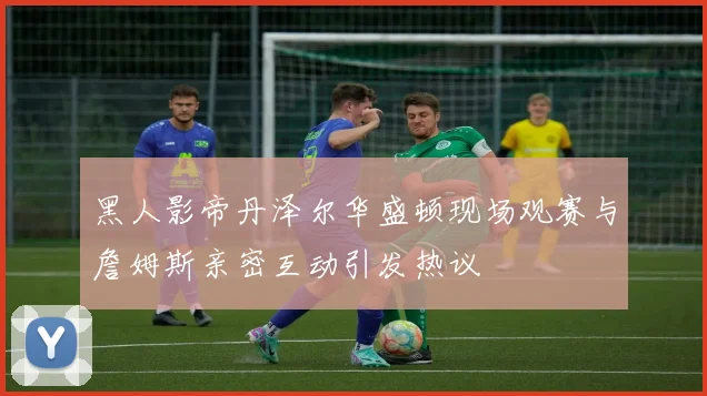 黑人影帝丹泽尔华盛顿现场观赛与詹姆斯亲密互动引发热议