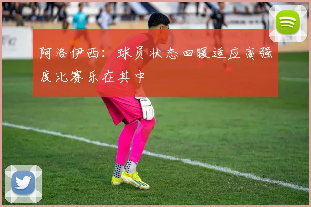 阿洛伊西：球员状态回暖适应高强度比赛乐在其中