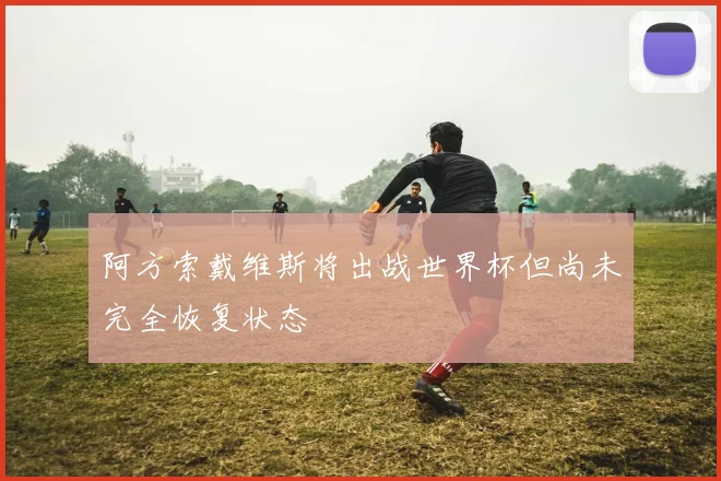 阿方索戴维斯将出战世界杯但尚未完全恢复状态