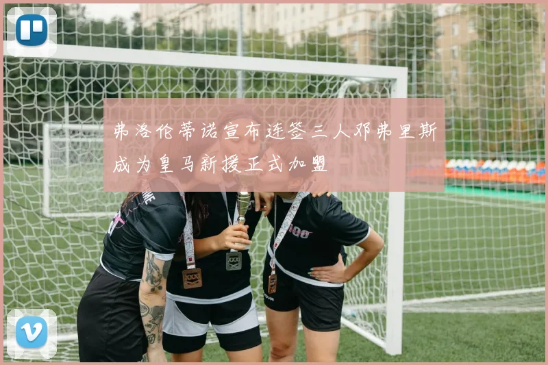 弗洛伦蒂诺宣布连签三人邓弗里斯成为皇马新援正式加盟