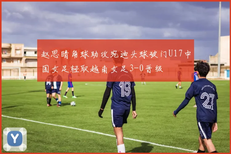 赵思晴角球助攻宛迪头球破门U17中国女足轻取越南女足3-0晋级