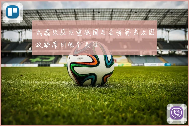 武磊朱辰杰重返国足合练蒋光太因故缺席训练引关注