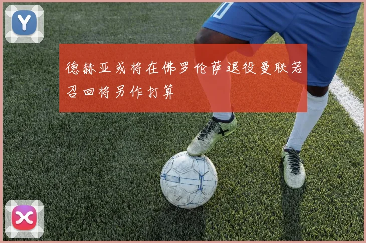 德赫亚或将在佛罗伦萨退役曼联若召回将另作打算