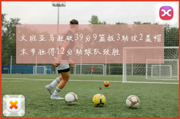 文班亚马狂砍39分9篮板3助攻2盖帽末节独得12分助球队致胜