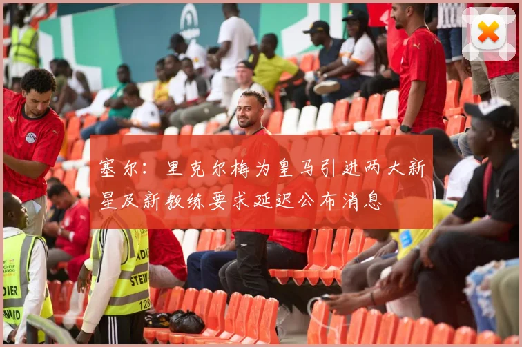 塞尔：里克尔梅为皇马引进两大新星及新教练要求延迟公布消息