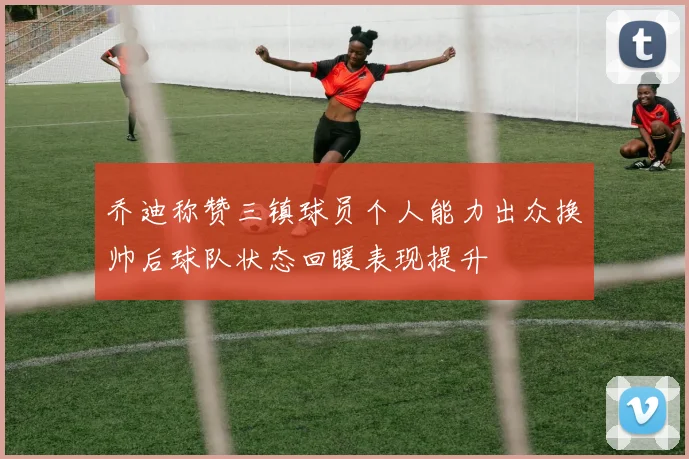 乔迪称赞三镇球员个人能力出众换帅后球队状态回暖表现提升